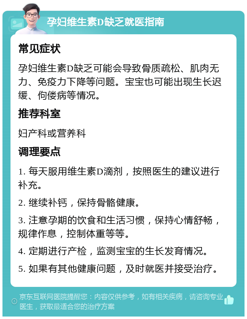 孕妇维生素D缺乏就医指南 常见症状 孕妇维生素D缺乏可能会导致骨质疏松、肌肉无力、免疫力下降等问题。宝宝也可能出现生长迟缓、佝偻病等情况。 推荐科室 妇产科或营养科 调理要点 1. 每天服用维生素D滴剂，按照医生的建议进行补充。 2. 继续补钙，保持骨骼健康。 3. 注意孕期的饮食和生活习惯，保持心情舒畅，规律作息，控制体重等等。 4. 定期进行产检，监测宝宝的生长发育情况。 5. 如果有其他健康问题，及时就医并接受治疗。