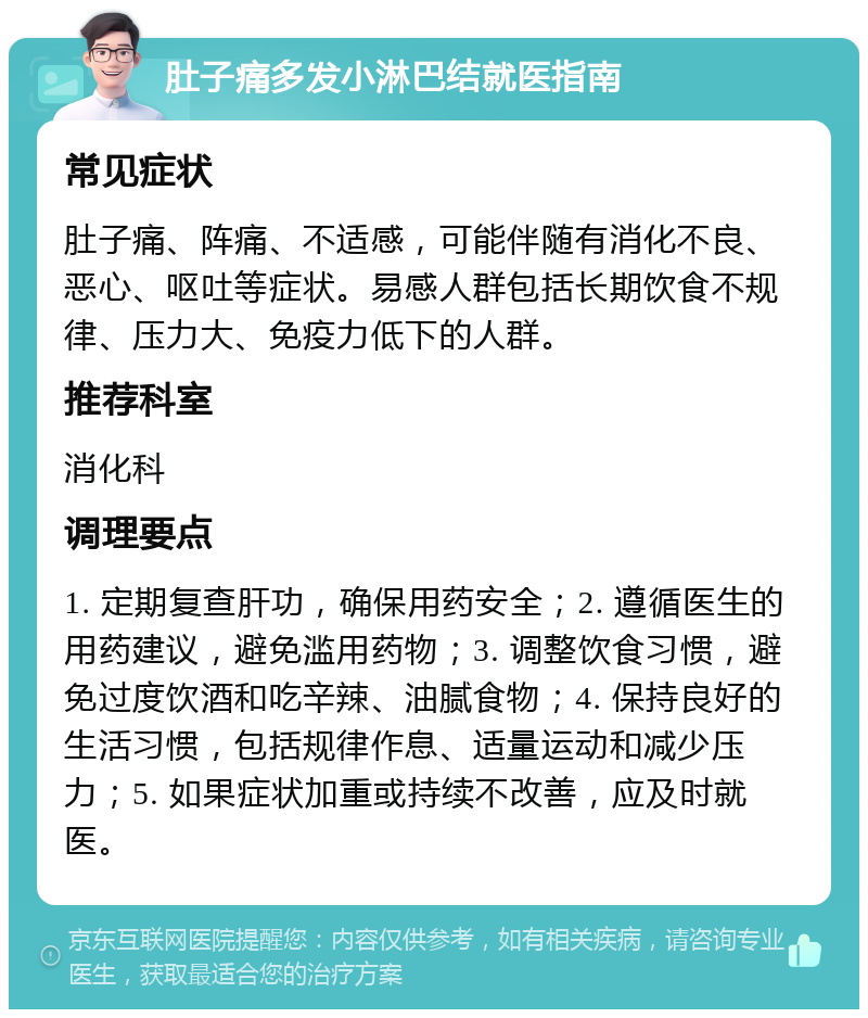 肚子痛多发小淋巴结就医指南 常见症状 肚子痛、阵痛、不适感，可能伴随有消化不良、恶心、呕吐等症状。易感人群包括长期饮食不规律、压力大、免疫力低下的人群。 推荐科室 消化科 调理要点 1. 定期复查肝功，确保用药安全；2. 遵循医生的用药建议，避免滥用药物；3. 调整饮食习惯，避免过度饮酒和吃辛辣、油腻食物；4. 保持良好的生活习惯，包括规律作息、适量运动和减少压力；5. 如果症状加重或持续不改善，应及时就医。