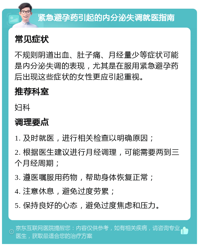 紧急避孕药引起的内分泌失调就医指南 常见症状 不规则阴道出血、肚子痛、月经量少等症状可能是内分泌失调的表现，尤其是在服用紧急避孕药后出现这些症状的女性更应引起重视。 推荐科室 妇科 调理要点 1. 及时就医，进行相关检查以明确原因； 2. 根据医生建议进行月经调理，可能需要两到三个月经周期； 3. 遵医嘱服用药物，帮助身体恢复正常； 4. 注意休息，避免过度劳累； 5. 保持良好的心态，避免过度焦虑和压力。