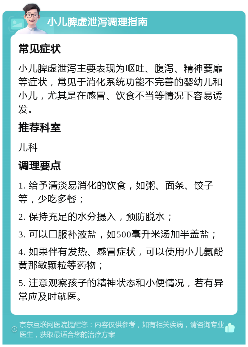 小儿脾虚泄泻调理指南 常见症状 小儿脾虚泄泻主要表现为呕吐、腹泻、精神萎靡等症状，常见于消化系统功能不完善的婴幼儿和小儿，尤其是在感冒、饮食不当等情况下容易诱发。 推荐科室 儿科 调理要点 1. 给予清淡易消化的饮食，如粥、面条、饺子等，少吃多餐； 2. 保持充足的水分摄入，预防脱水； 3. 可以口服补液盐，如500毫升米汤加半盖盐； 4. 如果伴有发热、感冒症状，可以使用小儿氨酚黄那敏颗粒等药物； 5. 注意观察孩子的精神状态和小便情况，若有异常应及时就医。