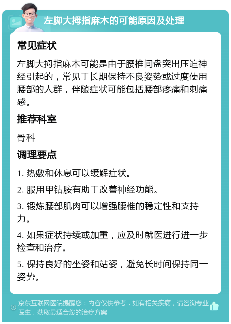 左脚大拇指麻木的可能原因及处理 常见症状 左脚大拇指麻木可能是由于腰椎间盘突出压迫神经引起的，常见于长期保持不良姿势或过度使用腰部的人群，伴随症状可能包括腰部疼痛和刺痛感。 推荐科室 骨科 调理要点 1. 热敷和休息可以缓解症状。 2. 服用甲钴胺有助于改善神经功能。 3. 锻炼腰部肌肉可以增强腰椎的稳定性和支持力。 4. 如果症状持续或加重，应及时就医进行进一步检查和治疗。 5. 保持良好的坐姿和站姿，避免长时间保持同一姿势。