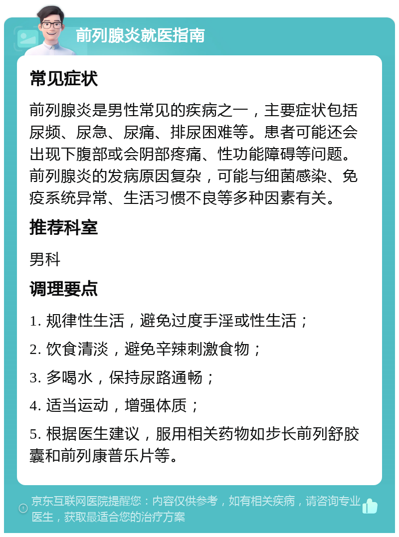 前列腺炎就医指南 常见症状 前列腺炎是男性常见的疾病之一，主要症状包括尿频、尿急、尿痛、排尿困难等。患者可能还会出现下腹部或会阴部疼痛、性功能障碍等问题。前列腺炎的发病原因复杂，可能与细菌感染、免疫系统异常、生活习惯不良等多种因素有关。 推荐科室 男科 调理要点 1. 规律性生活，避免过度手淫或性生活； 2. 饮食清淡，避免辛辣刺激食物； 3. 多喝水，保持尿路通畅； 4. 适当运动，增强体质； 5. 根据医生建议，服用相关药物如步长前列舒胶囊和前列康普乐片等。