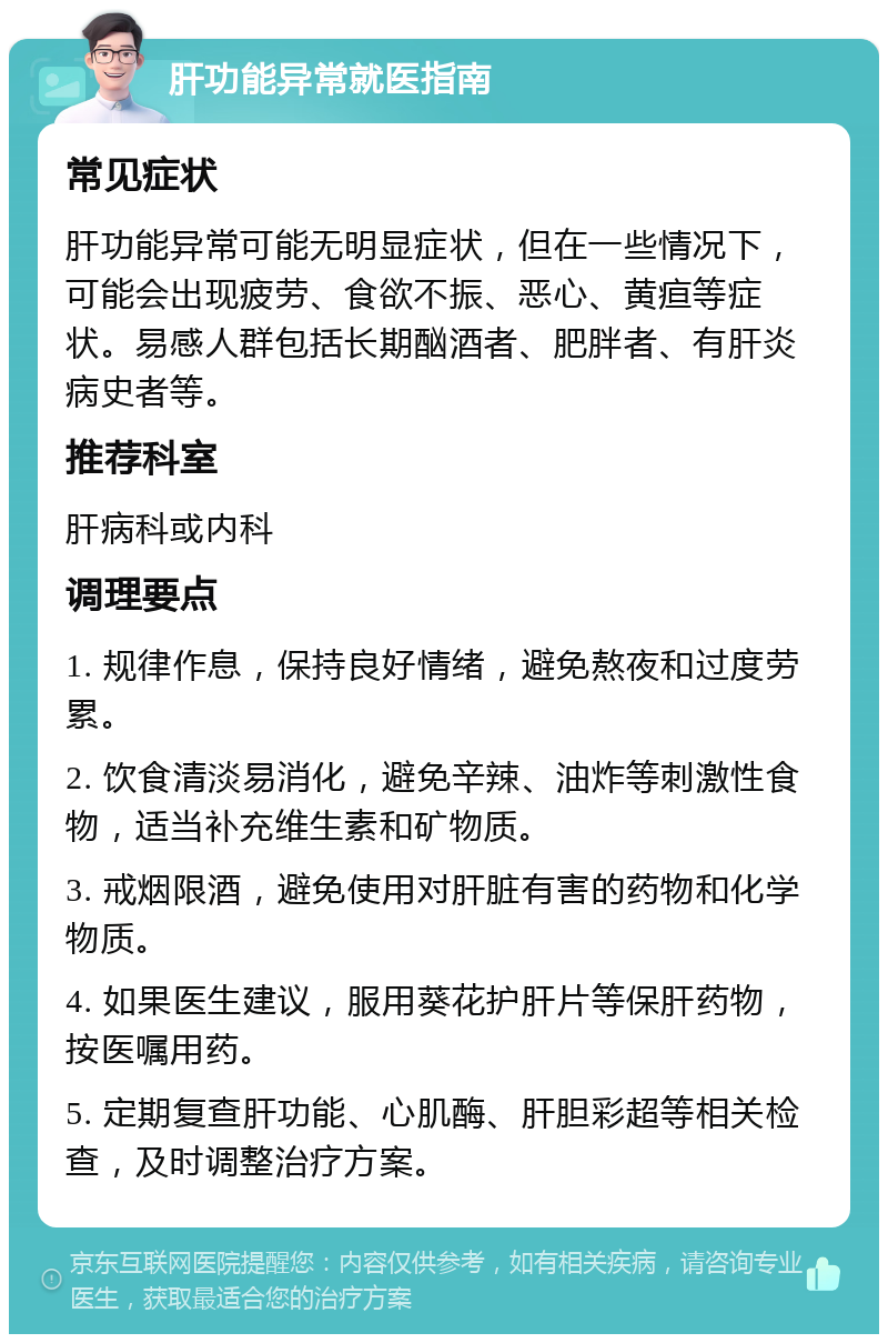 肝功能异常就医指南 常见症状 肝功能异常可能无明显症状，但在一些情况下，可能会出现疲劳、食欲不振、恶心、黄疸等症状。易感人群包括长期酗酒者、肥胖者、有肝炎病史者等。 推荐科室 肝病科或内科 调理要点 1. 规律作息，保持良好情绪，避免熬夜和过度劳累。 2. 饮食清淡易消化，避免辛辣、油炸等刺激性食物，适当补充维生素和矿物质。 3. 戒烟限酒，避免使用对肝脏有害的药物和化学物质。 4. 如果医生建议，服用葵花护肝片等保肝药物，按医嘱用药。 5. 定期复查肝功能、心肌酶、肝胆彩超等相关检查，及时调整治疗方案。