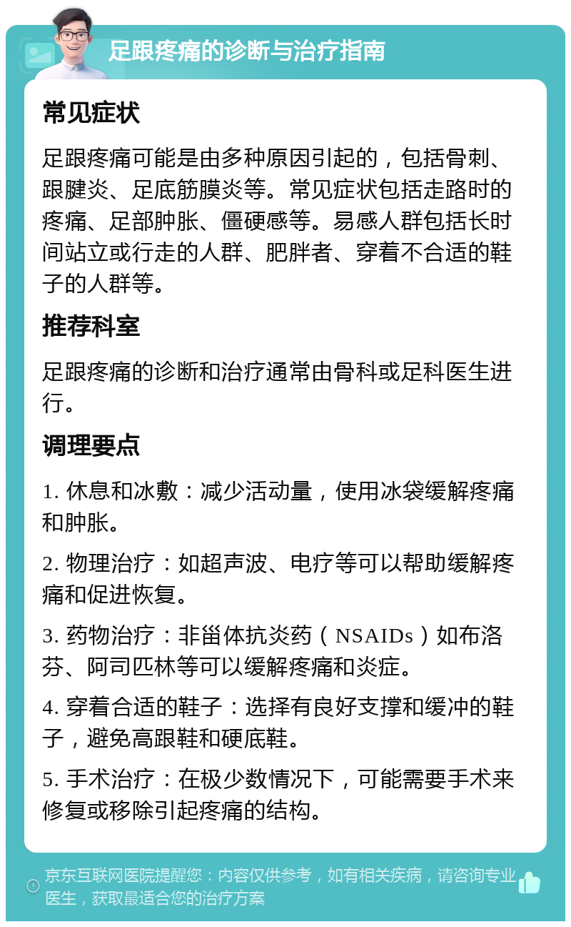 足跟疼痛的诊断与治疗指南 常见症状 足跟疼痛可能是由多种原因引起的，包括骨刺、跟腱炎、足底筋膜炎等。常见症状包括走路时的疼痛、足部肿胀、僵硬感等。易感人群包括长时间站立或行走的人群、肥胖者、穿着不合适的鞋子的人群等。 推荐科室 足跟疼痛的诊断和治疗通常由骨科或足科医生进行。 调理要点 1. 休息和冰敷：减少活动量，使用冰袋缓解疼痛和肿胀。 2. 物理治疗：如超声波、电疗等可以帮助缓解疼痛和促进恢复。 3. 药物治疗：非甾体抗炎药（NSAIDs）如布洛芬、阿司匹林等可以缓解疼痛和炎症。 4. 穿着合适的鞋子：选择有良好支撑和缓冲的鞋子，避免高跟鞋和硬底鞋。 5. 手术治疗：在极少数情况下，可能需要手术来修复或移除引起疼痛的结构。