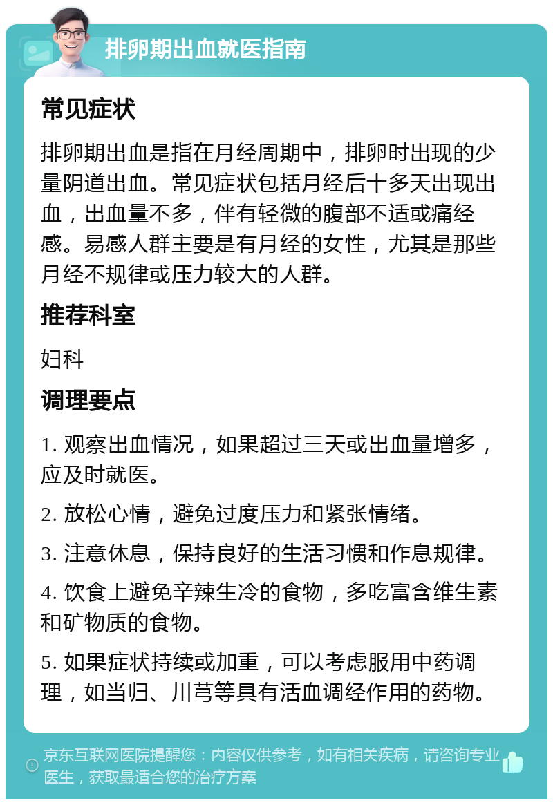 排卵期出血就医指南 常见症状 排卵期出血是指在月经周期中，排卵时出现的少量阴道出血。常见症状包括月经后十多天出现出血，出血量不多，伴有轻微的腹部不适或痛经感。易感人群主要是有月经的女性，尤其是那些月经不规律或压力较大的人群。 推荐科室 妇科 调理要点 1. 观察出血情况，如果超过三天或出血量增多，应及时就医。 2. 放松心情，避免过度压力和紧张情绪。 3. 注意休息，保持良好的生活习惯和作息规律。 4. 饮食上避免辛辣生冷的食物，多吃富含维生素和矿物质的食物。 5. 如果症状持续或加重，可以考虑服用中药调理，如当归、川芎等具有活血调经作用的药物。