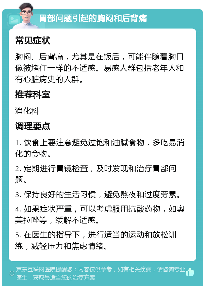 胃部问题引起的胸闷和后背痛 常见症状 胸闷、后背痛，尤其是在饭后，可能伴随着胸口像被堵住一样的不适感。易感人群包括老年人和有心脏病史的人群。 推荐科室 消化科 调理要点 1. 饮食上要注意避免过饱和油腻食物，多吃易消化的食物。 2. 定期进行胃镜检查，及时发现和治疗胃部问题。 3. 保持良好的生活习惯，避免熬夜和过度劳累。 4. 如果症状严重，可以考虑服用抗酸药物，如奥美拉唑等，缓解不适感。 5. 在医生的指导下，进行适当的运动和放松训练，减轻压力和焦虑情绪。