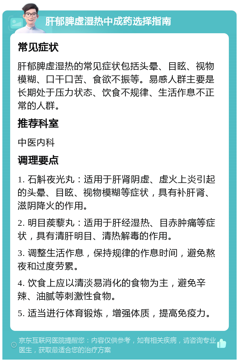 肝郁脾虚湿热中成药选择指南 常见症状 肝郁脾虚湿热的常见症状包括头晕、目眩、视物模糊、口干口苦、食欲不振等。易感人群主要是长期处于压力状态、饮食不规律、生活作息不正常的人群。 推荐科室 中医内科 调理要点 1. 石斛夜光丸：适用于肝肾阴虚、虚火上炎引起的头晕、目眩、视物模糊等症状，具有补肝肾、滋阴降火的作用。 2. 明目蒺藜丸：适用于肝经湿热、目赤肿痛等症状，具有清肝明目、清热解毒的作用。 3. 调整生活作息，保持规律的作息时间，避免熬夜和过度劳累。 4. 饮食上应以清淡易消化的食物为主，避免辛辣、油腻等刺激性食物。 5. 适当进行体育锻炼，增强体质，提高免疫力。