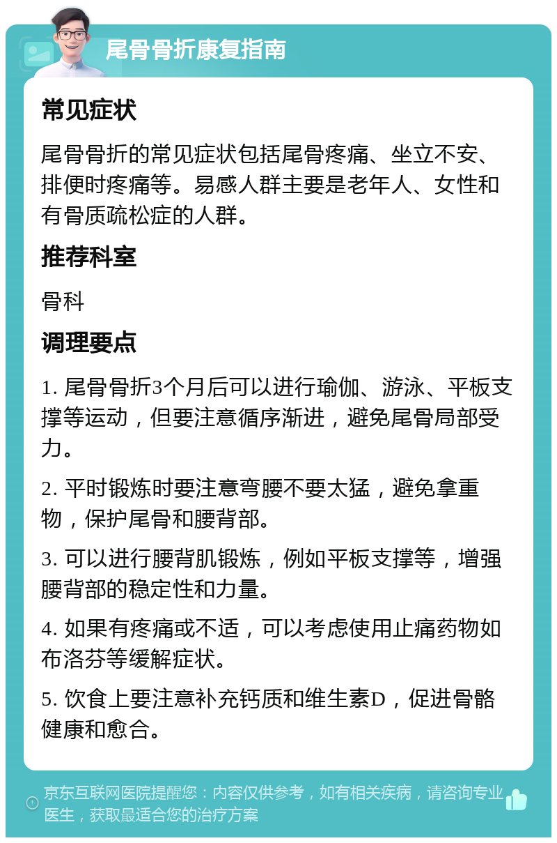 尾骨骨折康复指南 常见症状 尾骨骨折的常见症状包括尾骨疼痛、坐立不安、排便时疼痛等。易感人群主要是老年人、女性和有骨质疏松症的人群。 推荐科室 骨科 调理要点 1. 尾骨骨折3个月后可以进行瑜伽、游泳、平板支撑等运动，但要注意循序渐进，避免尾骨局部受力。 2. 平时锻炼时要注意弯腰不要太猛，避免拿重物，保护尾骨和腰背部。 3. 可以进行腰背肌锻炼，例如平板支撑等，增强腰背部的稳定性和力量。 4. 如果有疼痛或不适，可以考虑使用止痛药物如布洛芬等缓解症状。 5. 饮食上要注意补充钙质和维生素D，促进骨骼健康和愈合。