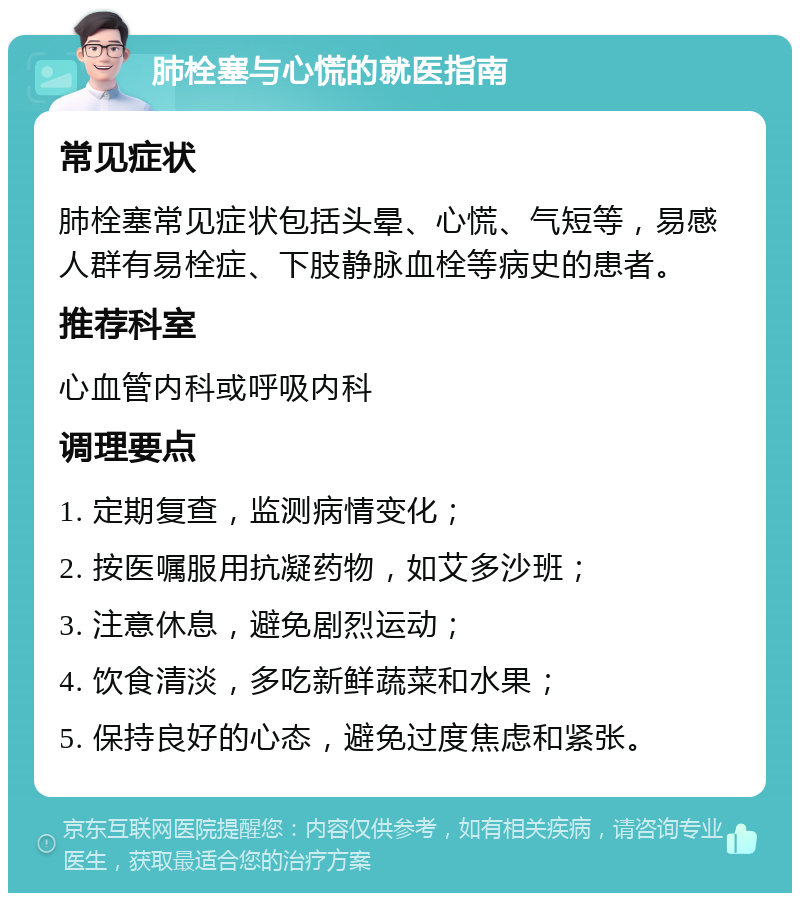 肺栓塞与心慌的就医指南 常见症状 肺栓塞常见症状包括头晕、心慌、气短等，易感人群有易栓症、下肢静脉血栓等病史的患者。 推荐科室 心血管内科或呼吸内科 调理要点 1. 定期复查，监测病情变化； 2. 按医嘱服用抗凝药物，如艾多沙班； 3. 注意休息，避免剧烈运动； 4. 饮食清淡，多吃新鲜蔬菜和水果； 5. 保持良好的心态，避免过度焦虑和紧张。