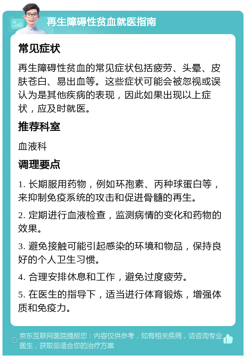 再生障碍性贫血就医指南 常见症状 再生障碍性贫血的常见症状包括疲劳、头晕、皮肤苍白、易出血等。这些症状可能会被忽视或误认为是其他疾病的表现，因此如果出现以上症状，应及时就医。 推荐科室 血液科 调理要点 1. 长期服用药物，例如环孢素、丙种球蛋白等，来抑制免疫系统的攻击和促进骨髓的再生。 2. 定期进行血液检查，监测病情的变化和药物的效果。 3. 避免接触可能引起感染的环境和物品，保持良好的个人卫生习惯。 4. 合理安排休息和工作，避免过度疲劳。 5. 在医生的指导下，适当进行体育锻炼，增强体质和免疫力。