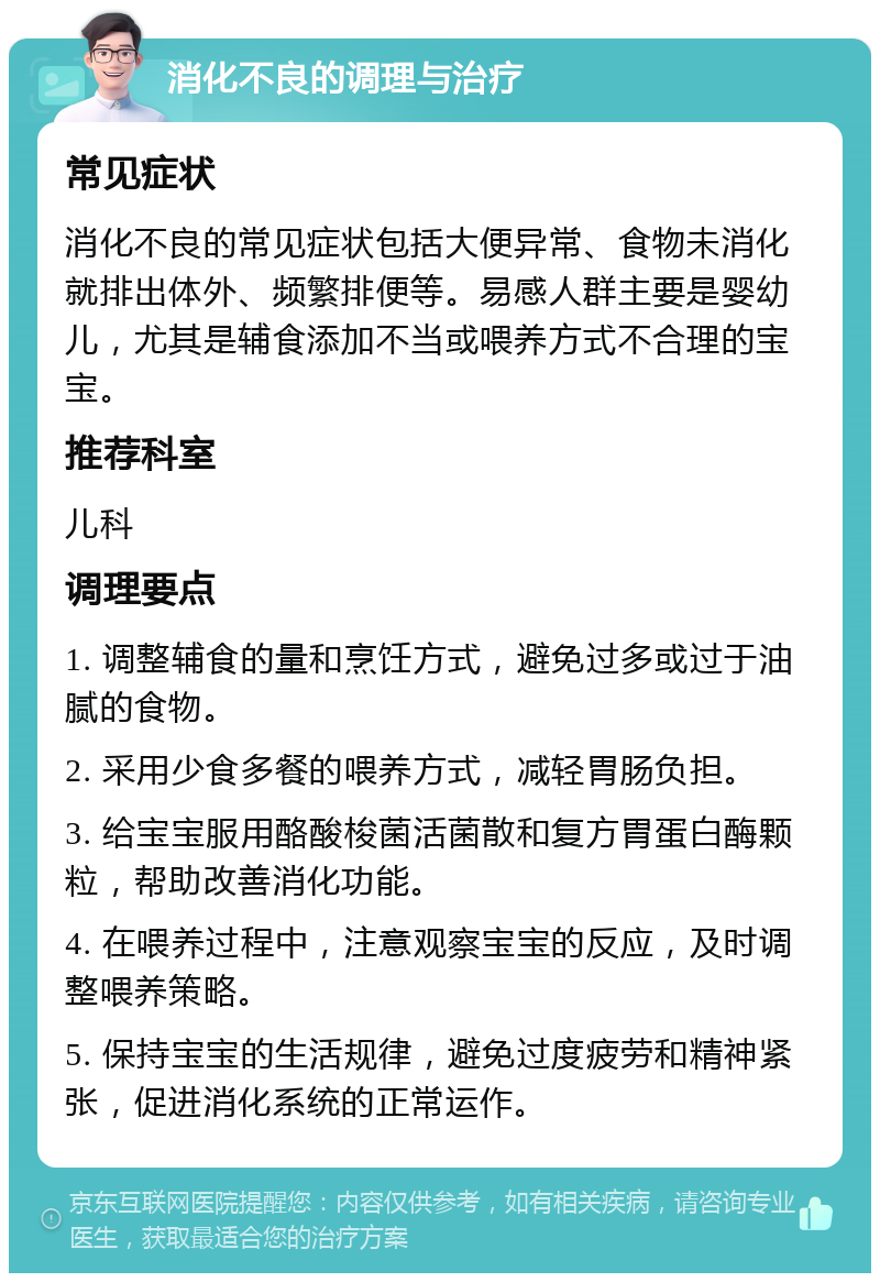 消化不良的调理与治疗 常见症状 消化不良的常见症状包括大便异常、食物未消化就排出体外、频繁排便等。易感人群主要是婴幼儿，尤其是辅食添加不当或喂养方式不合理的宝宝。 推荐科室 儿科 调理要点 1. 调整辅食的量和烹饪方式，避免过多或过于油腻的食物。 2. 采用少食多餐的喂养方式，减轻胃肠负担。 3. 给宝宝服用酪酸梭菌活菌散和复方胃蛋白酶颗粒，帮助改善消化功能。 4. 在喂养过程中，注意观察宝宝的反应，及时调整喂养策略。 5. 保持宝宝的生活规律，避免过度疲劳和精神紧张，促进消化系统的正常运作。