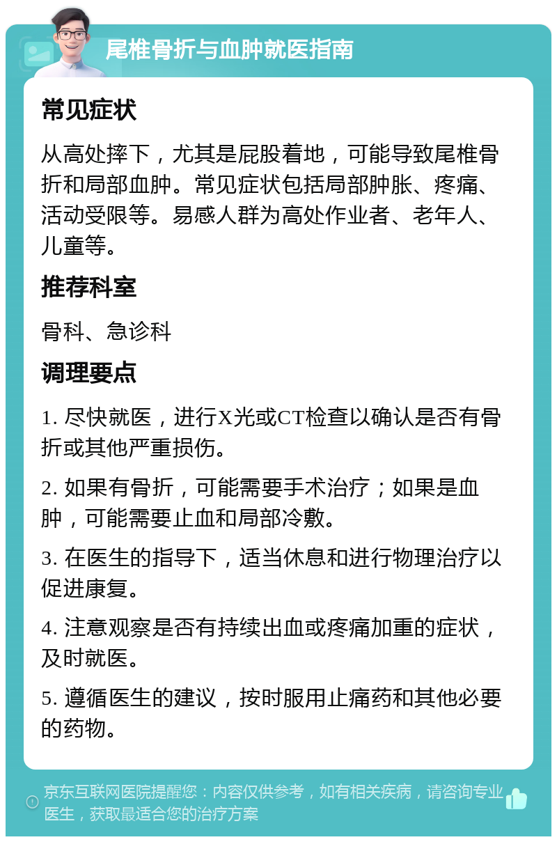 尾椎骨折与血肿就医指南 常见症状 从高处摔下，尤其是屁股着地，可能导致尾椎骨折和局部血肿。常见症状包括局部肿胀、疼痛、活动受限等。易感人群为高处作业者、老年人、儿童等。 推荐科室 骨科、急诊科 调理要点 1. 尽快就医，进行X光或CT检查以确认是否有骨折或其他严重损伤。 2. 如果有骨折，可能需要手术治疗；如果是血肿，可能需要止血和局部冷敷。 3. 在医生的指导下，适当休息和进行物理治疗以促进康复。 4. 注意观察是否有持续出血或疼痛加重的症状，及时就医。 5. 遵循医生的建议，按时服用止痛药和其他必要的药物。