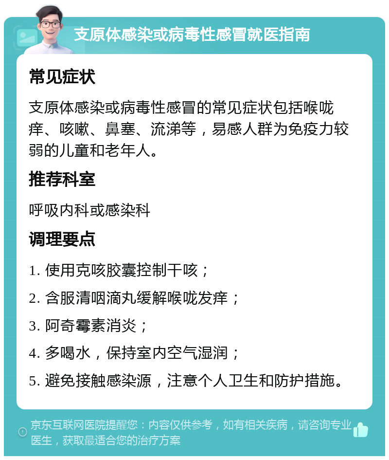 支原体感染或病毒性感冒就医指南 常见症状 支原体感染或病毒性感冒的常见症状包括喉咙痒、咳嗽、鼻塞、流涕等，易感人群为免疫力较弱的儿童和老年人。 推荐科室 呼吸内科或感染科 调理要点 1. 使用克咳胶囊控制干咳； 2. 含服清咽滴丸缓解喉咙发痒； 3. 阿奇霉素消炎； 4. 多喝水，保持室内空气湿润； 5. 避免接触感染源，注意个人卫生和防护措施。