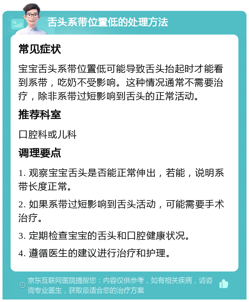 舌头系带位置低的处理方法 常见症状 宝宝舌头系带位置低可能导致舌头抬起时才能看到系带，吃奶不受影响。这种情况通常不需要治疗，除非系带过短影响到舌头的正常活动。 推荐科室 口腔科或儿科 调理要点 1. 观察宝宝舌头是否能正常伸出，若能，说明系带长度正常。 2. 如果系带过短影响到舌头活动，可能需要手术治疗。 3. 定期检查宝宝的舌头和口腔健康状况。 4. 遵循医生的建议进行治疗和护理。