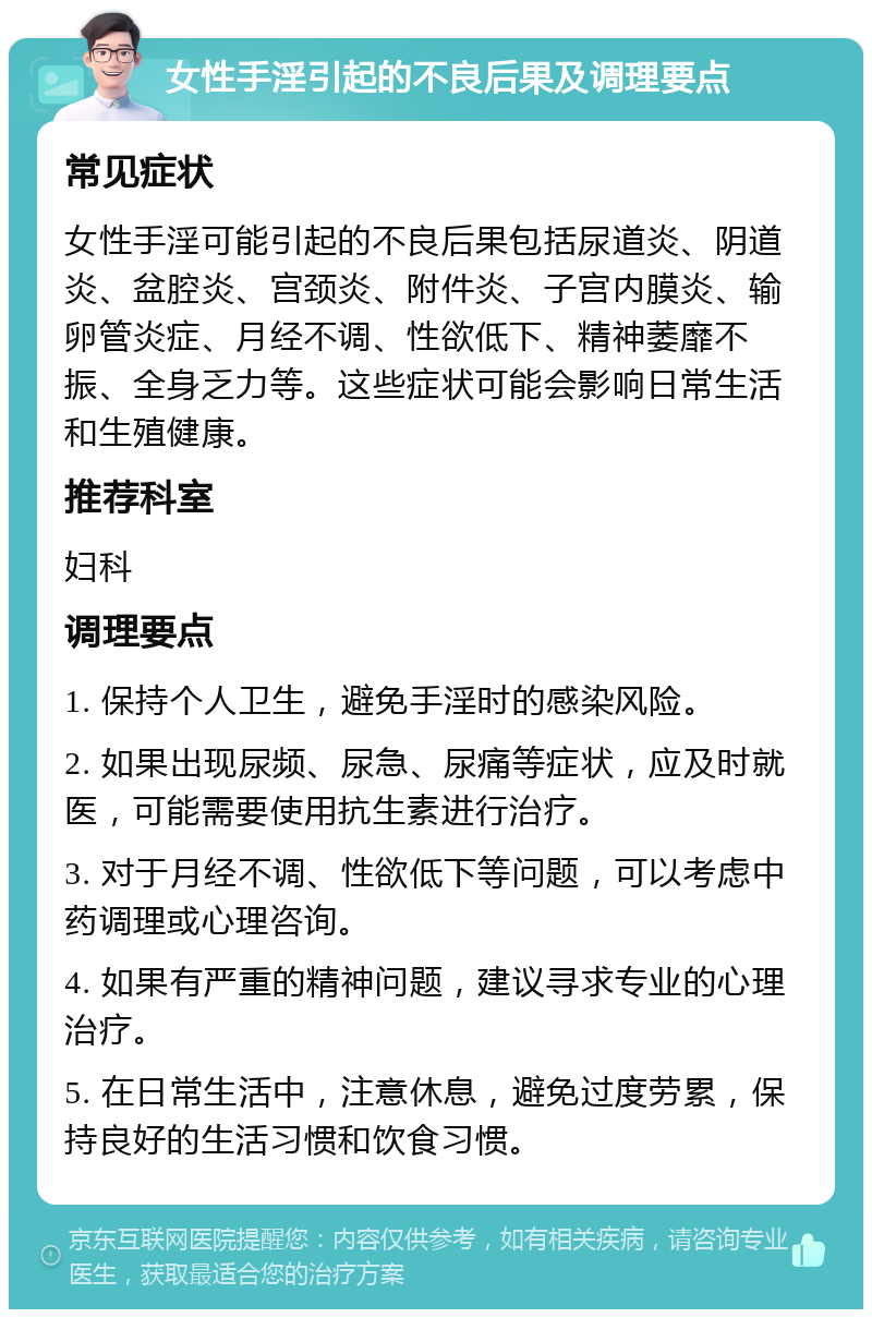 女性手淫引起的不良后果及调理要点 常见症状 女性手淫可能引起的不良后果包括尿道炎、阴道炎、盆腔炎、宫颈炎、附件炎、子宫内膜炎、输卵管炎症、月经不调、性欲低下、精神萎靡不振、全身乏力等。这些症状可能会影响日常生活和生殖健康。 推荐科室 妇科 调理要点 1. 保持个人卫生，避免手淫时的感染风险。 2. 如果出现尿频、尿急、尿痛等症状，应及时就医，可能需要使用抗生素进行治疗。 3. 对于月经不调、性欲低下等问题，可以考虑中药调理或心理咨询。 4. 如果有严重的精神问题，建议寻求专业的心理治疗。 5. 在日常生活中，注意休息，避免过度劳累，保持良好的生活习惯和饮食习惯。