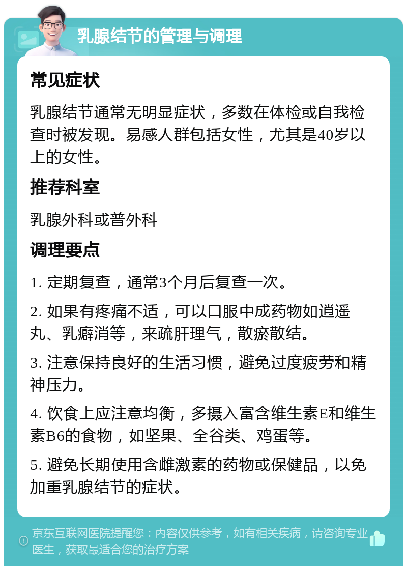 乳腺结节的管理与调理 常见症状 乳腺结节通常无明显症状，多数在体检或自我检查时被发现。易感人群包括女性，尤其是40岁以上的女性。 推荐科室 乳腺外科或普外科 调理要点 1. 定期复查，通常3个月后复查一次。 2. 如果有疼痛不适，可以口服中成药物如逍遥丸、乳癖消等，来疏肝理气，散瘀散结。 3. 注意保持良好的生活习惯，避免过度疲劳和精神压力。 4. 饮食上应注意均衡，多摄入富含维生素E和维生素B6的食物，如坚果、全谷类、鸡蛋等。 5. 避免长期使用含雌激素的药物或保健品，以免加重乳腺结节的症状。