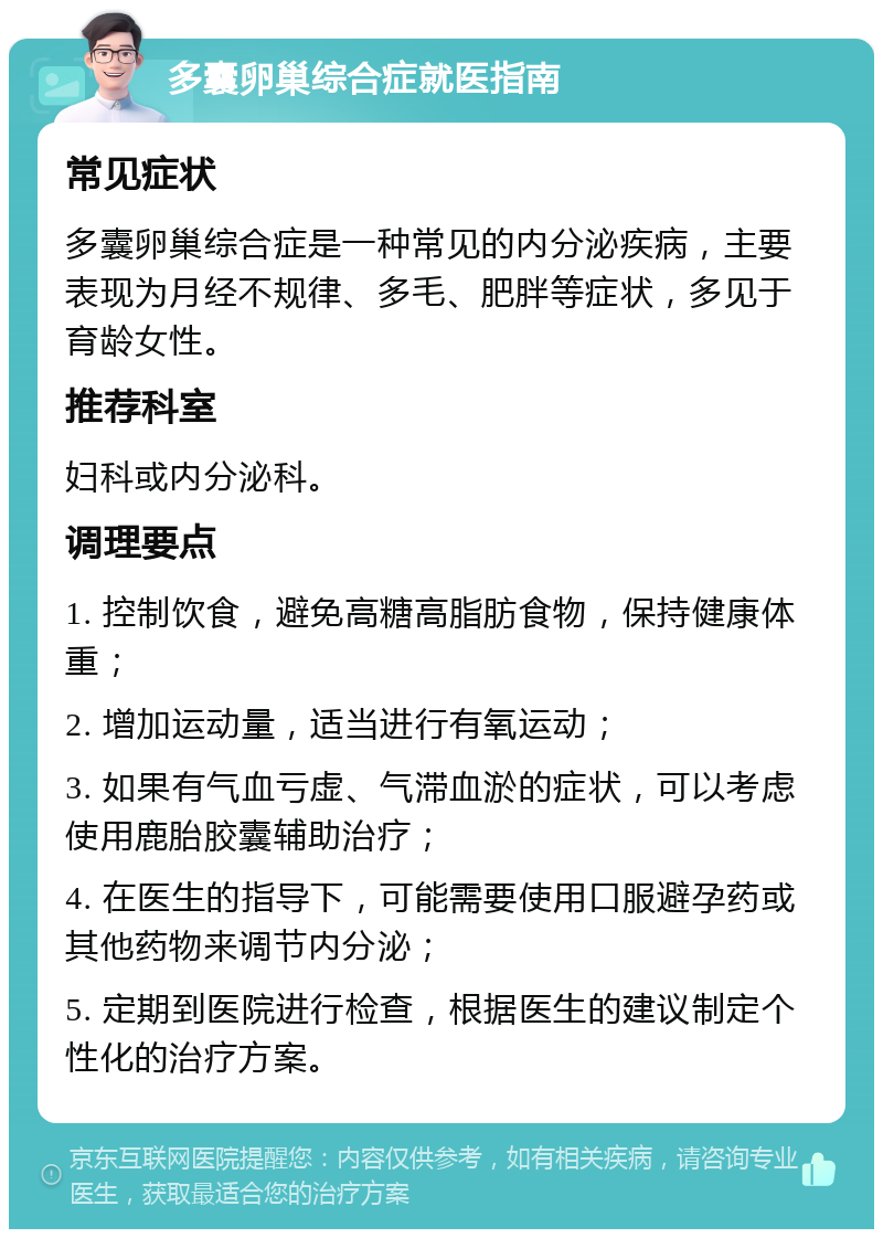 多囊卵巢综合症就医指南 常见症状 多囊卵巢综合症是一种常见的内分泌疾病，主要表现为月经不规律、多毛、肥胖等症状，多见于育龄女性。 推荐科室 妇科或内分泌科。 调理要点 1. 控制饮食，避免高糖高脂肪食物，保持健康体重； 2. 增加运动量，适当进行有氧运动； 3. 如果有气血亏虚、气滞血淤的症状，可以考虑使用鹿胎胶囊辅助治疗； 4. 在医生的指导下，可能需要使用口服避孕药或其他药物来调节内分泌； 5. 定期到医院进行检查，根据医生的建议制定个性化的治疗方案。