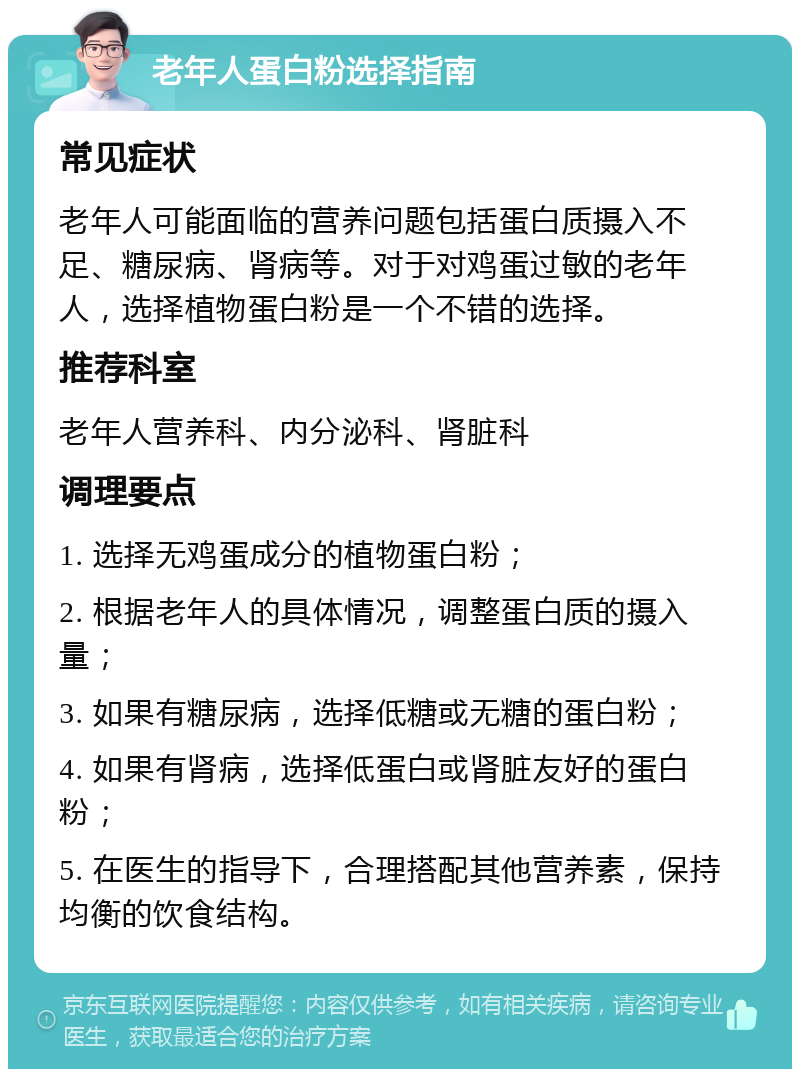 老年人蛋白粉选择指南 常见症状 老年人可能面临的营养问题包括蛋白质摄入不足、糖尿病、肾病等。对于对鸡蛋过敏的老年人，选择植物蛋白粉是一个不错的选择。 推荐科室 老年人营养科、内分泌科、肾脏科 调理要点 1. 选择无鸡蛋成分的植物蛋白粉； 2. 根据老年人的具体情况，调整蛋白质的摄入量； 3. 如果有糖尿病，选择低糖或无糖的蛋白粉； 4. 如果有肾病，选择低蛋白或肾脏友好的蛋白粉； 5. 在医生的指导下，合理搭配其他营养素，保持均衡的饮食结构。