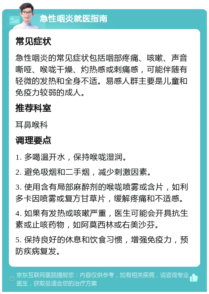 急性咽炎就医指南 常见症状 急性咽炎的常见症状包括咽部疼痛、咳嗽、声音嘶哑、喉咙干燥、灼热感或刺痛感，可能伴随有轻微的发热和全身不适。易感人群主要是儿童和免疫力较弱的成人。 推荐科室 耳鼻喉科 调理要点 1. 多喝温开水，保持喉咙湿润。 2. 避免吸烟和二手烟，减少刺激因素。 3. 使用含有局部麻醉剂的喉咙喷雾或含片，如利多卡因喷雾或复方甘草片，缓解疼痛和不适感。 4. 如果有发热或咳嗽严重，医生可能会开具抗生素或止咳药物，如阿莫西林或右美沙芬。 5. 保持良好的休息和饮食习惯，增强免疫力，预防疾病复发。