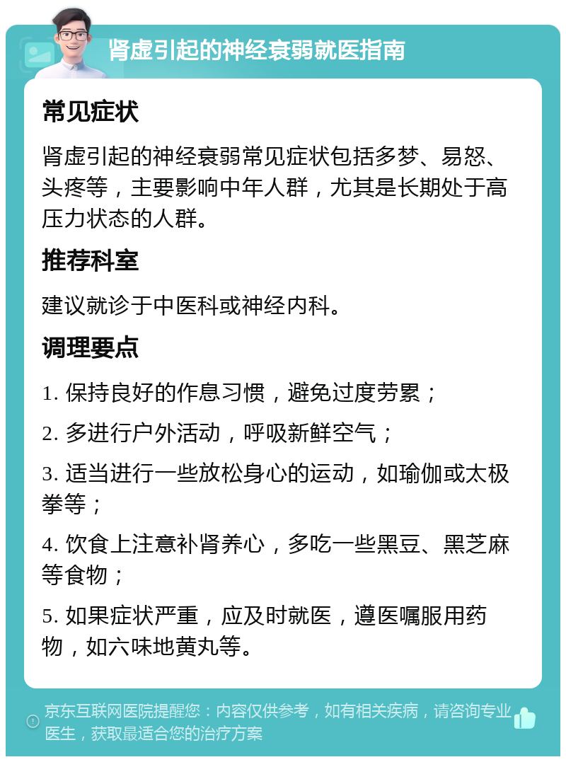 肾虚引起的神经衰弱就医指南 常见症状 肾虚引起的神经衰弱常见症状包括多梦、易怒、头疼等，主要影响中年人群，尤其是长期处于高压力状态的人群。 推荐科室 建议就诊于中医科或神经内科。 调理要点 1. 保持良好的作息习惯，避免过度劳累； 2. 多进行户外活动，呼吸新鲜空气； 3. 适当进行一些放松身心的运动，如瑜伽或太极拳等； 4. 饮食上注意补肾养心，多吃一些黑豆、黑芝麻等食物； 5. 如果症状严重，应及时就医，遵医嘱服用药物，如六味地黄丸等。