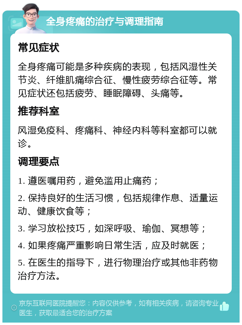 全身疼痛的治疗与调理指南 常见症状 全身疼痛可能是多种疾病的表现，包括风湿性关节炎、纤维肌痛综合征、慢性疲劳综合征等。常见症状还包括疲劳、睡眠障碍、头痛等。 推荐科室 风湿免疫科、疼痛科、神经内科等科室都可以就诊。 调理要点 1. 遵医嘱用药，避免滥用止痛药； 2. 保持良好的生活习惯，包括规律作息、适量运动、健康饮食等； 3. 学习放松技巧，如深呼吸、瑜伽、冥想等； 4. 如果疼痛严重影响日常生活，应及时就医； 5. 在医生的指导下，进行物理治疗或其他非药物治疗方法。