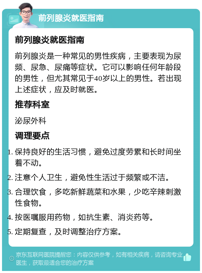 前列腺炎就医指南 前列腺炎就医指南 前列腺炎是一种常见的男性疾病，主要表现为尿频、尿急、尿痛等症状。它可以影响任何年龄段的男性，但尤其常见于40岁以上的男性。若出现上述症状，应及时就医。 推荐科室 泌尿外科 调理要点 保持良好的生活习惯，避免过度劳累和长时间坐着不动。 注意个人卫生，避免性生活过于频繁或不洁。 合理饮食，多吃新鲜蔬菜和水果，少吃辛辣刺激性食物。 按医嘱服用药物，如抗生素、消炎药等。 定期复查，及时调整治疗方案。