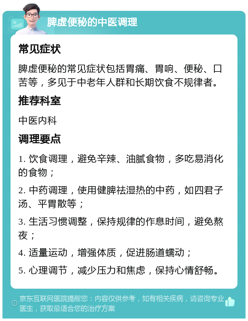 脾虚便秘的中医调理 常见症状 脾虚便秘的常见症状包括胃痛、胃响、便秘、口苦等，多见于中老年人群和长期饮食不规律者。 推荐科室 中医内科 调理要点 1. 饮食调理，避免辛辣、油腻食物，多吃易消化的食物； 2. 中药调理，使用健脾祛湿热的中药，如四君子汤、平胃散等； 3. 生活习惯调整，保持规律的作息时间，避免熬夜； 4. 适量运动，增强体质，促进肠道蠕动； 5. 心理调节，减少压力和焦虑，保持心情舒畅。