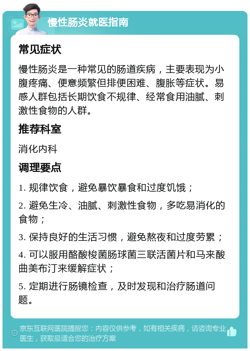 慢性肠炎就医指南 常见症状 慢性肠炎是一种常见的肠道疾病，主要表现为小腹疼痛、便意频繁但排便困难、腹胀等症状。易感人群包括长期饮食不规律、经常食用油腻、刺激性食物的人群。 推荐科室 消化内科 调理要点 1. 规律饮食，避免暴饮暴食和过度饥饿； 2. 避免生冷、油腻、刺激性食物，多吃易消化的食物； 3. 保持良好的生活习惯，避免熬夜和过度劳累； 4. 可以服用酪酸梭菌肠球菌三联活菌片和马来酸曲美布汀来缓解症状； 5. 定期进行肠镜检查，及时发现和治疗肠道问题。