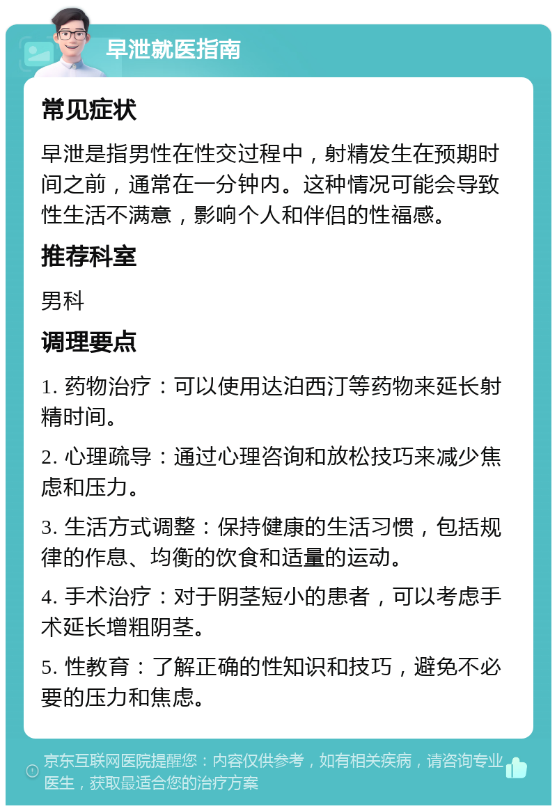 早泄就医指南 常见症状 早泄是指男性在性交过程中，射精发生在预期时间之前，通常在一分钟内。这种情况可能会导致性生活不满意，影响个人和伴侣的性福感。 推荐科室 男科 调理要点 1. 药物治疗：可以使用达泊西汀等药物来延长射精时间。 2. 心理疏导：通过心理咨询和放松技巧来减少焦虑和压力。 3. 生活方式调整：保持健康的生活习惯，包括规律的作息、均衡的饮食和适量的运动。 4. 手术治疗：对于阴茎短小的患者，可以考虑手术延长增粗阴茎。 5. 性教育：了解正确的性知识和技巧，避免不必要的压力和焦虑。