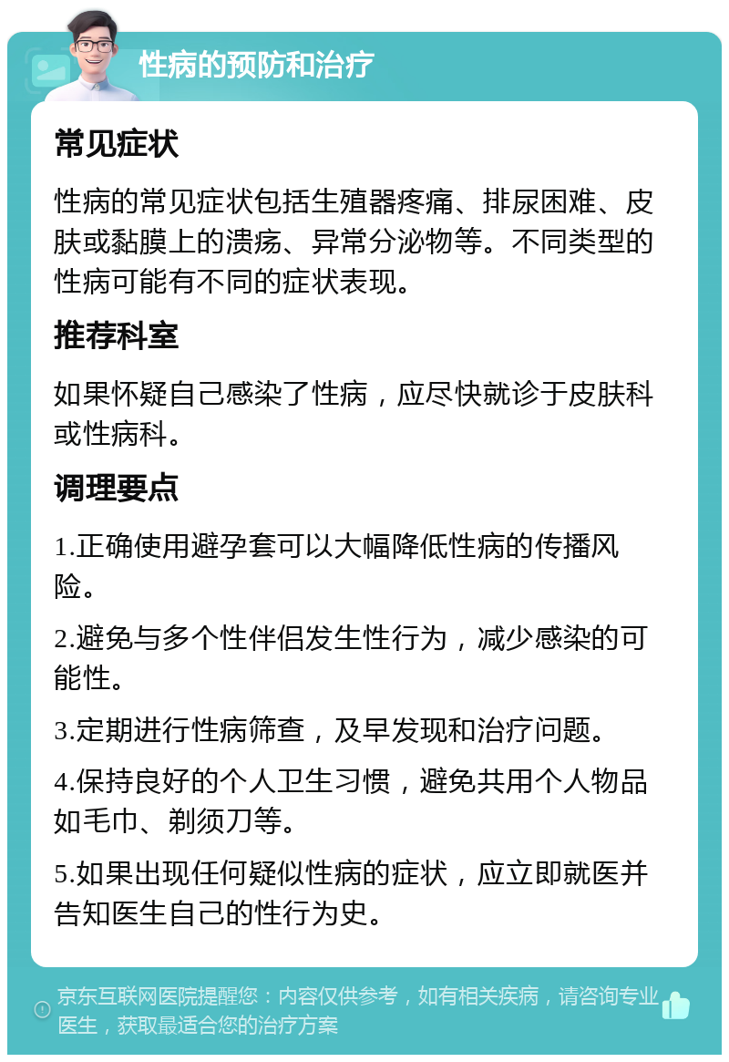 性病的预防和治疗 常见症状 性病的常见症状包括生殖器疼痛、排尿困难、皮肤或黏膜上的溃疡、异常分泌物等。不同类型的性病可能有不同的症状表现。 推荐科室 如果怀疑自己感染了性病，应尽快就诊于皮肤科或性病科。 调理要点 1.正确使用避孕套可以大幅降低性病的传播风险。 2.避免与多个性伴侣发生性行为，减少感染的可能性。 3.定期进行性病筛查，及早发现和治疗问题。 4.保持良好的个人卫生习惯，避免共用个人物品如毛巾、剃须刀等。 5.如果出现任何疑似性病的症状，应立即就医并告知医生自己的性行为史。