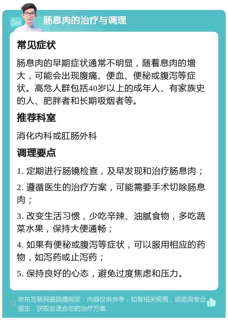 肠息肉的治疗与调理 常见症状 肠息肉的早期症状通常不明显，随着息肉的增大，可能会出现腹痛、便血、便秘或腹泻等症状。高危人群包括40岁以上的成年人、有家族史的人、肥胖者和长期吸烟者等。 推荐科室 消化内科或肛肠外科 调理要点 1. 定期进行肠镜检查，及早发现和治疗肠息肉； 2. 遵循医生的治疗方案，可能需要手术切除肠息肉； 3. 改变生活习惯，少吃辛辣、油腻食物，多吃蔬菜水果，保持大便通畅； 4. 如果有便秘或腹泻等症状，可以服用相应的药物，如泻药或止泻药； 5. 保持良好的心态，避免过度焦虑和压力。