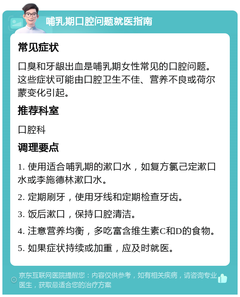 哺乳期口腔问题就医指南 常见症状 口臭和牙龈出血是哺乳期女性常见的口腔问题。这些症状可能由口腔卫生不佳、营养不良或荷尔蒙变化引起。 推荐科室 口腔科 调理要点 1. 使用适合哺乳期的漱口水，如复方氯己定漱口水或李施德林漱口水。 2. 定期刷牙，使用牙线和定期检查牙齿。 3. 饭后漱口，保持口腔清洁。 4. 注意营养均衡，多吃富含维生素C和D的食物。 5. 如果症状持续或加重，应及时就医。