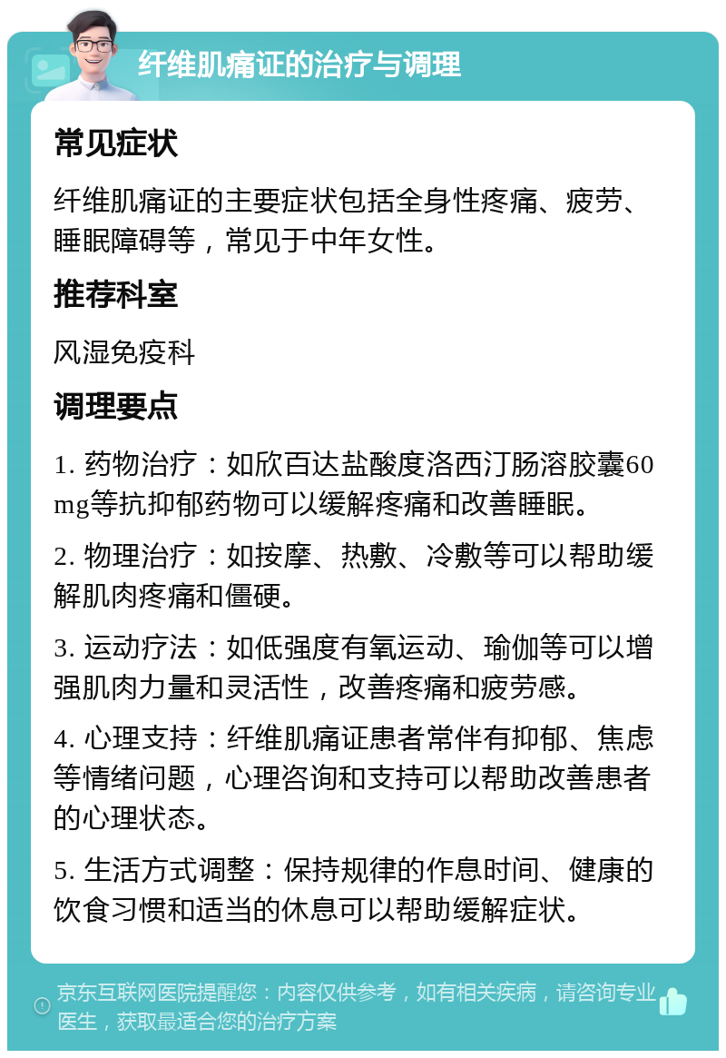 纤维肌痛证的治疗与调理 常见症状 纤维肌痛证的主要症状包括全身性疼痛、疲劳、睡眠障碍等，常见于中年女性。 推荐科室 风湿免疫科 调理要点 1. 药物治疗：如欣百达盐酸度洛西汀肠溶胶囊60mg等抗抑郁药物可以缓解疼痛和改善睡眠。 2. 物理治疗：如按摩、热敷、冷敷等可以帮助缓解肌肉疼痛和僵硬。 3. 运动疗法：如低强度有氧运动、瑜伽等可以增强肌肉力量和灵活性，改善疼痛和疲劳感。 4. 心理支持：纤维肌痛证患者常伴有抑郁、焦虑等情绪问题，心理咨询和支持可以帮助改善患者的心理状态。 5. 生活方式调整：保持规律的作息时间、健康的饮食习惯和适当的休息可以帮助缓解症状。