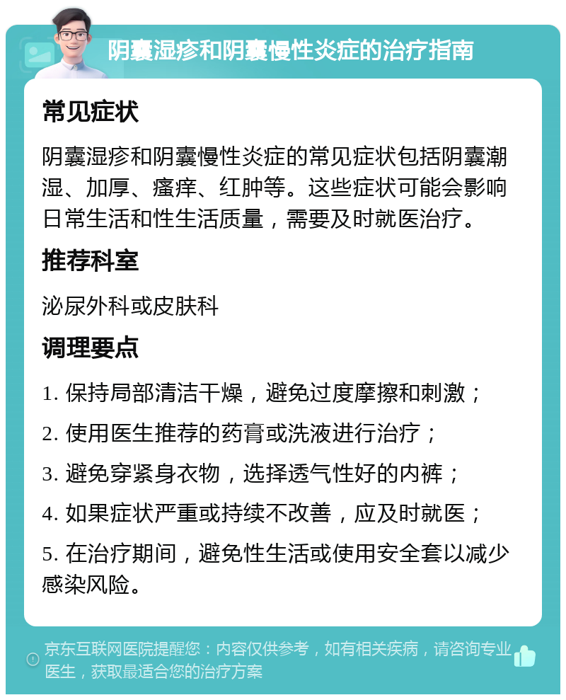 阴囊湿疹和阴囊慢性炎症的治疗指南 常见症状 阴囊湿疹和阴囊慢性炎症的常见症状包括阴囊潮湿、加厚、瘙痒、红肿等。这些症状可能会影响日常生活和性生活质量，需要及时就医治疗。 推荐科室 泌尿外科或皮肤科 调理要点 1. 保持局部清洁干燥，避免过度摩擦和刺激； 2. 使用医生推荐的药膏或洗液进行治疗； 3. 避免穿紧身衣物，选择透气性好的内裤； 4. 如果症状严重或持续不改善，应及时就医； 5. 在治疗期间，避免性生活或使用安全套以减少感染风险。