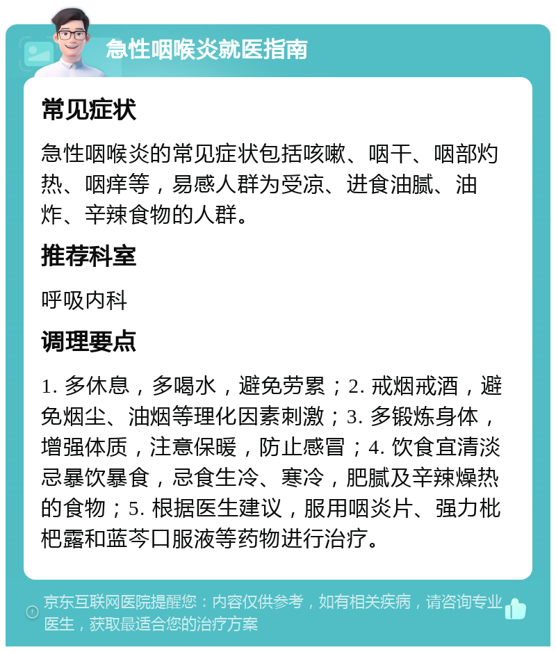 急性咽喉炎就医指南 常见症状 急性咽喉炎的常见症状包括咳嗽、咽干、咽部灼热、咽痒等，易感人群为受凉、进食油腻、油炸、辛辣食物的人群。 推荐科室 呼吸内科 调理要点 1. 多休息，多喝水，避免劳累；2. 戒烟戒酒，避免烟尘、油烟等理化因素刺激；3. 多锻炼身体，增强体质，注意保暖，防止感冒；4. 饮食宜清淡忌暴饮暴食，忌食生冷、寒冷，肥腻及辛辣燥热的食物；5. 根据医生建议，服用咽炎片、强力枇杷露和蓝芩口服液等药物进行治疗。