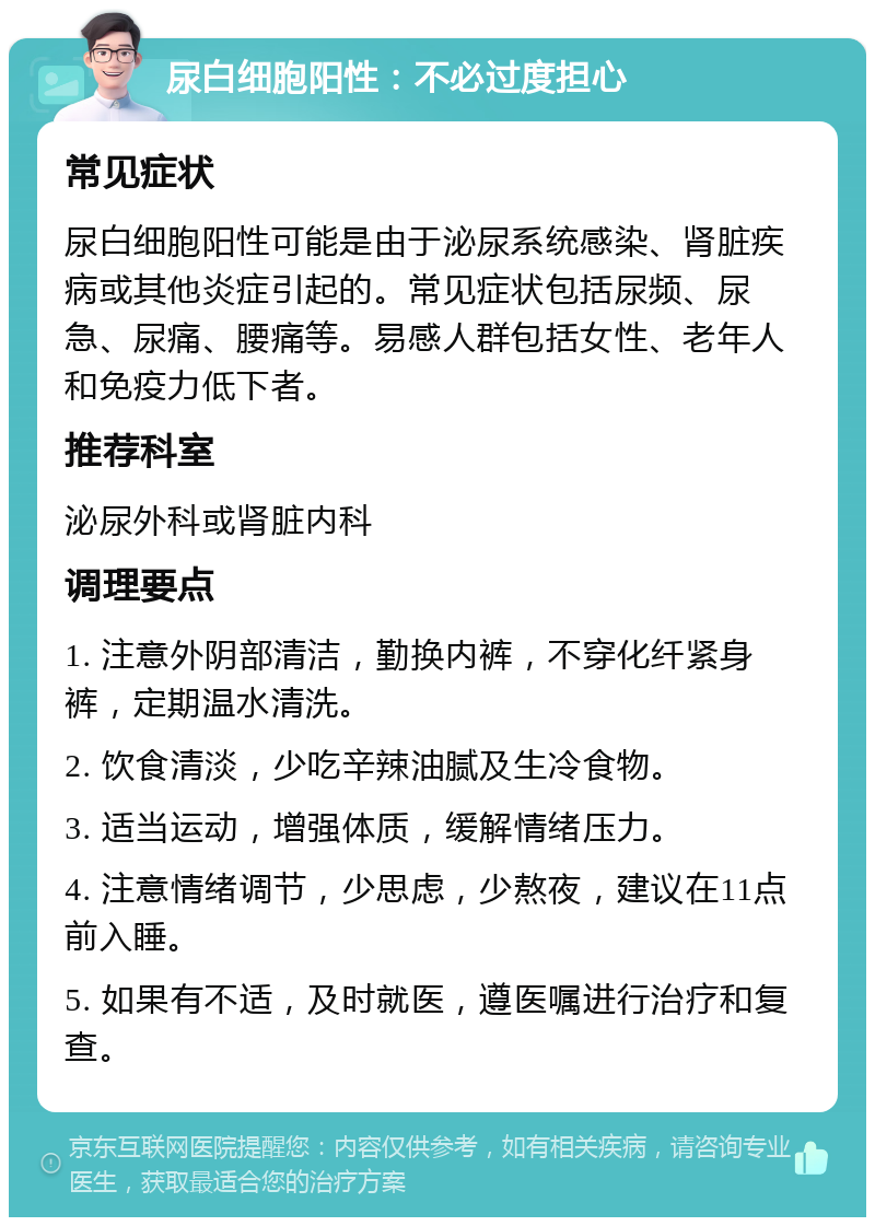 尿白细胞阳性：不必过度担心 常见症状 尿白细胞阳性可能是由于泌尿系统感染、肾脏疾病或其他炎症引起的。常见症状包括尿频、尿急、尿痛、腰痛等。易感人群包括女性、老年人和免疫力低下者。 推荐科室 泌尿外科或肾脏内科 调理要点 1. 注意外阴部清洁，勤换内裤，不穿化纤紧身裤，定期温水清洗。 2. 饮食清淡，少吃辛辣油腻及生冷食物。 3. 适当运动，增强体质，缓解情绪压力。 4. 注意情绪调节，少思虑，少熬夜，建议在11点前入睡。 5. 如果有不适，及时就医，遵医嘱进行治疗和复查。