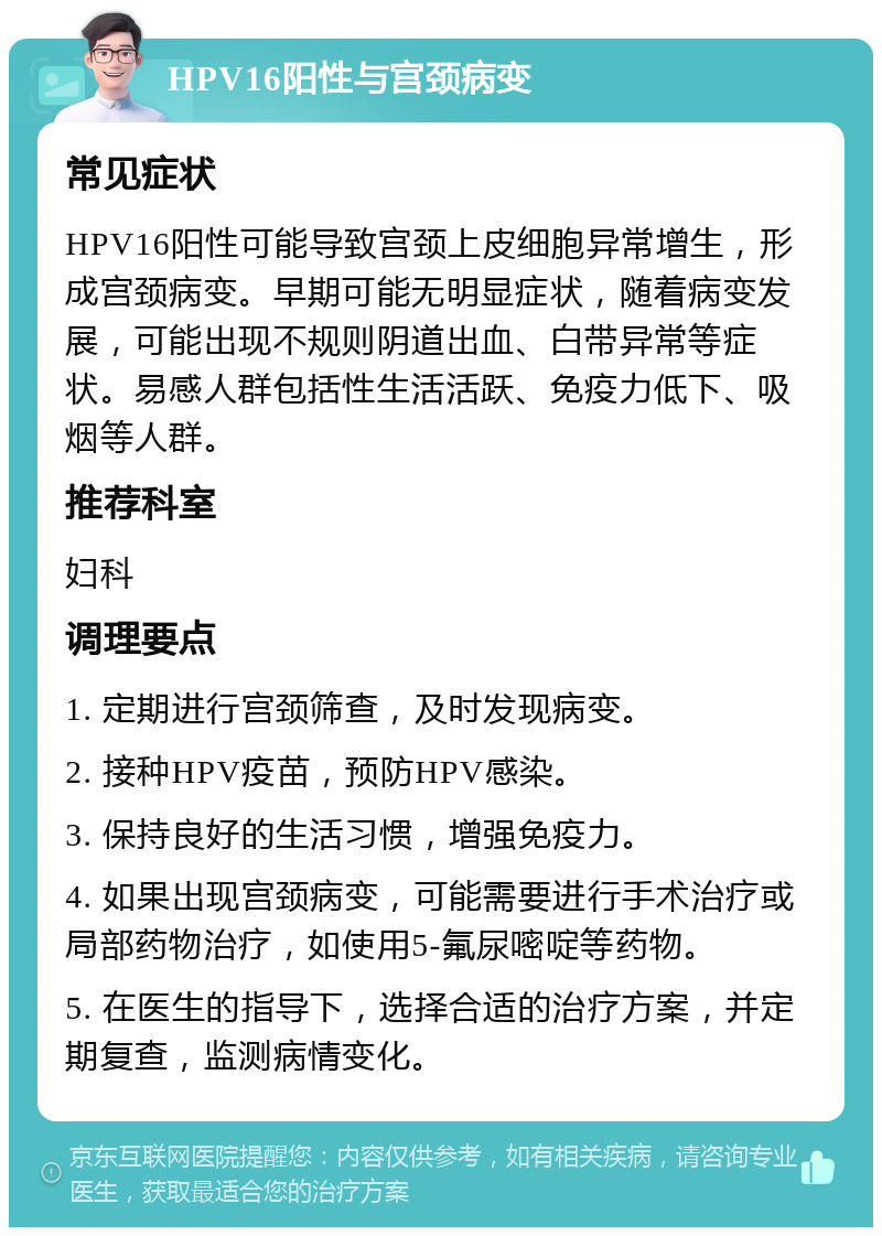 HPV16阳性与宫颈病变 常见症状 HPV16阳性可能导致宫颈上皮细胞异常增生，形成宫颈病变。早期可能无明显症状，随着病变发展，可能出现不规则阴道出血、白带异常等症状。易感人群包括性生活活跃、免疫力低下、吸烟等人群。 推荐科室 妇科 调理要点 1. 定期进行宫颈筛查，及时发现病变。 2. 接种HPV疫苗，预防HPV感染。 3. 保持良好的生活习惯，增强免疫力。 4. 如果出现宫颈病变，可能需要进行手术治疗或局部药物治疗，如使用5-氟尿嘧啶等药物。 5. 在医生的指导下，选择合适的治疗方案，并定期复查，监测病情变化。