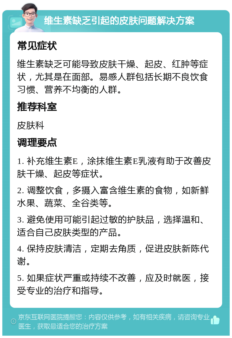 维生素缺乏引起的皮肤问题解决方案 常见症状 维生素缺乏可能导致皮肤干燥、起皮、红肿等症状，尤其是在面部。易感人群包括长期不良饮食习惯、营养不均衡的人群。 推荐科室 皮肤科 调理要点 1. 补充维生素E，涂抹维生素E乳液有助于改善皮肤干燥、起皮等症状。 2. 调整饮食，多摄入富含维生素的食物，如新鲜水果、蔬菜、全谷类等。 3. 避免使用可能引起过敏的护肤品，选择温和、适合自己皮肤类型的产品。 4. 保持皮肤清洁，定期去角质，促进皮肤新陈代谢。 5. 如果症状严重或持续不改善，应及时就医，接受专业的治疗和指导。