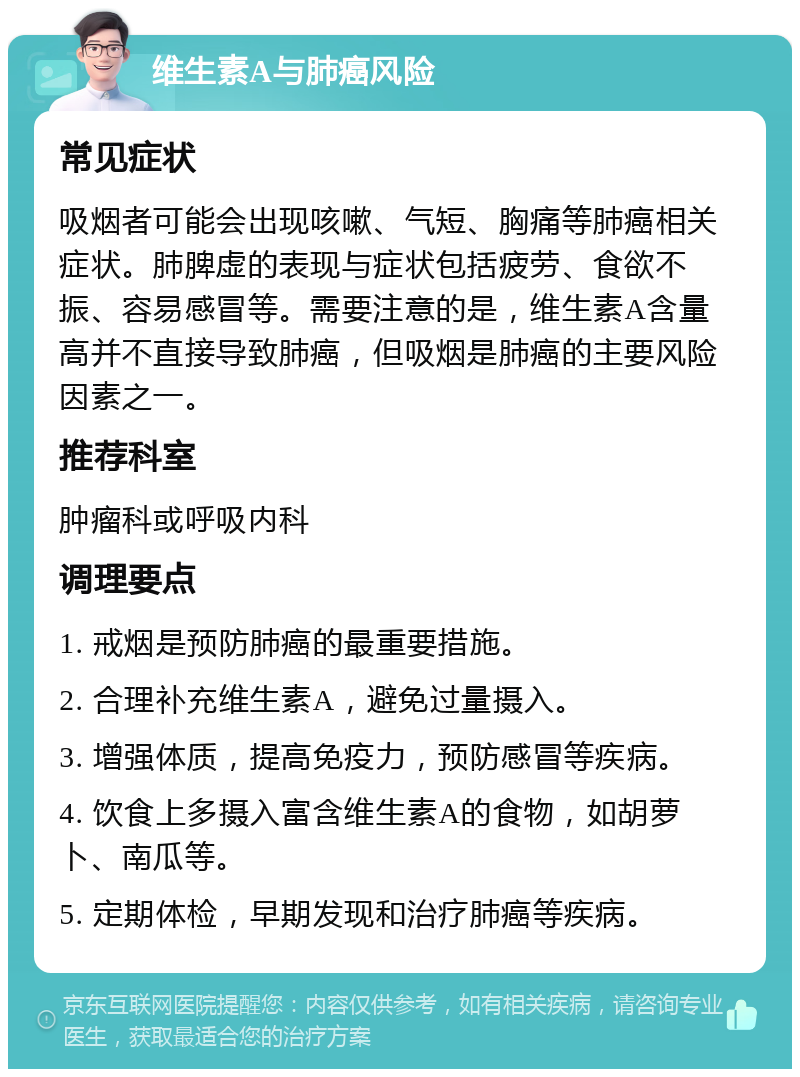 维生素A与肺癌风险 常见症状 吸烟者可能会出现咳嗽、气短、胸痛等肺癌相关症状。肺脾虚的表现与症状包括疲劳、食欲不振、容易感冒等。需要注意的是，维生素A含量高并不直接导致肺癌，但吸烟是肺癌的主要风险因素之一。 推荐科室 肿瘤科或呼吸内科 调理要点 1. 戒烟是预防肺癌的最重要措施。 2. 合理补充维生素A，避免过量摄入。 3. 增强体质，提高免疫力，预防感冒等疾病。 4. 饮食上多摄入富含维生素A的食物，如胡萝卜、南瓜等。 5. 定期体检，早期发现和治疗肺癌等疾病。