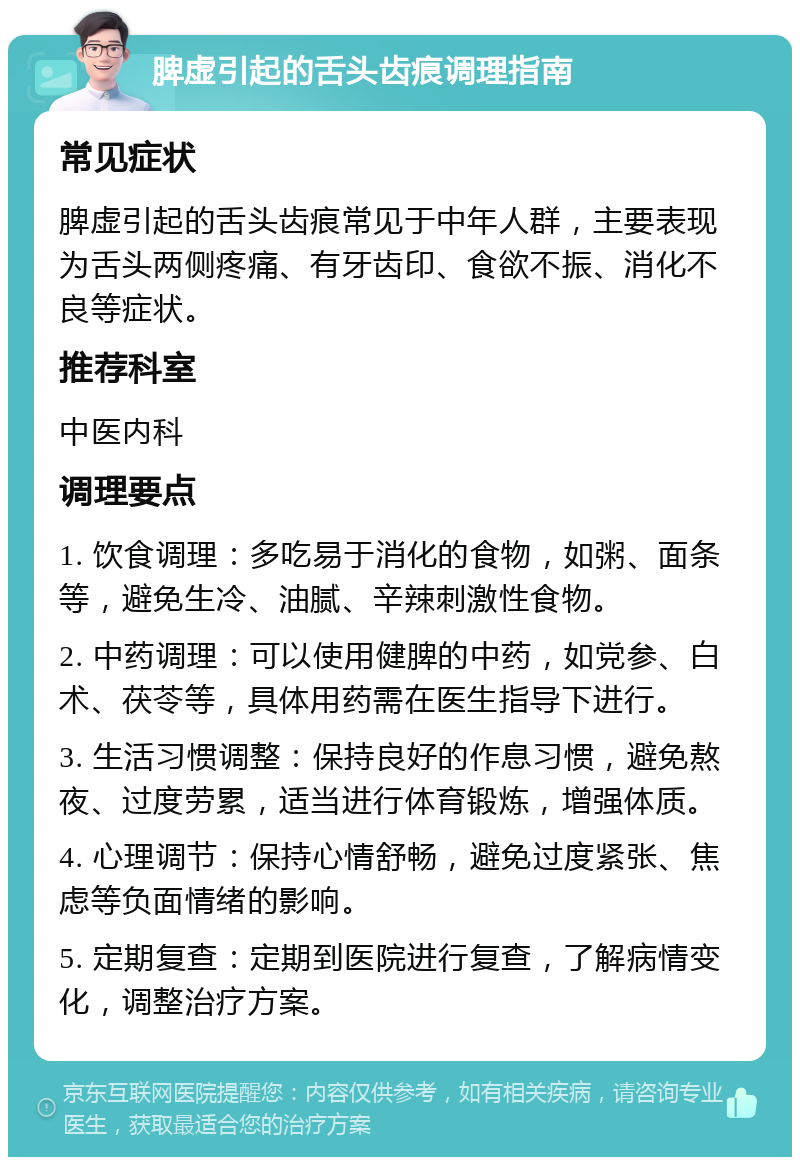 脾虚引起的舌头齿痕调理指南 常见症状 脾虚引起的舌头齿痕常见于中年人群，主要表现为舌头两侧疼痛、有牙齿印、食欲不振、消化不良等症状。 推荐科室 中医内科 调理要点 1. 饮食调理：多吃易于消化的食物，如粥、面条等，避免生冷、油腻、辛辣刺激性食物。 2. 中药调理：可以使用健脾的中药，如党参、白术、茯苓等，具体用药需在医生指导下进行。 3. 生活习惯调整：保持良好的作息习惯，避免熬夜、过度劳累，适当进行体育锻炼，增强体质。 4. 心理调节：保持心情舒畅，避免过度紧张、焦虑等负面情绪的影响。 5. 定期复查：定期到医院进行复查，了解病情变化，调整治疗方案。