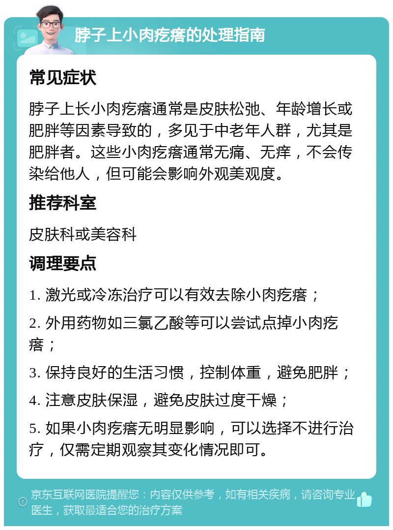 脖子上小肉疙瘩的处理指南 常见症状 脖子上长小肉疙瘩通常是皮肤松弛、年龄增长或肥胖等因素导致的，多见于中老年人群，尤其是肥胖者。这些小肉疙瘩通常无痛、无痒，不会传染给他人，但可能会影响外观美观度。 推荐科室 皮肤科或美容科 调理要点 1. 激光或冷冻治疗可以有效去除小肉疙瘩； 2. 外用药物如三氯乙酸等可以尝试点掉小肉疙瘩； 3. 保持良好的生活习惯，控制体重，避免肥胖； 4. 注意皮肤保湿，避免皮肤过度干燥； 5. 如果小肉疙瘩无明显影响，可以选择不进行治疗，仅需定期观察其变化情况即可。