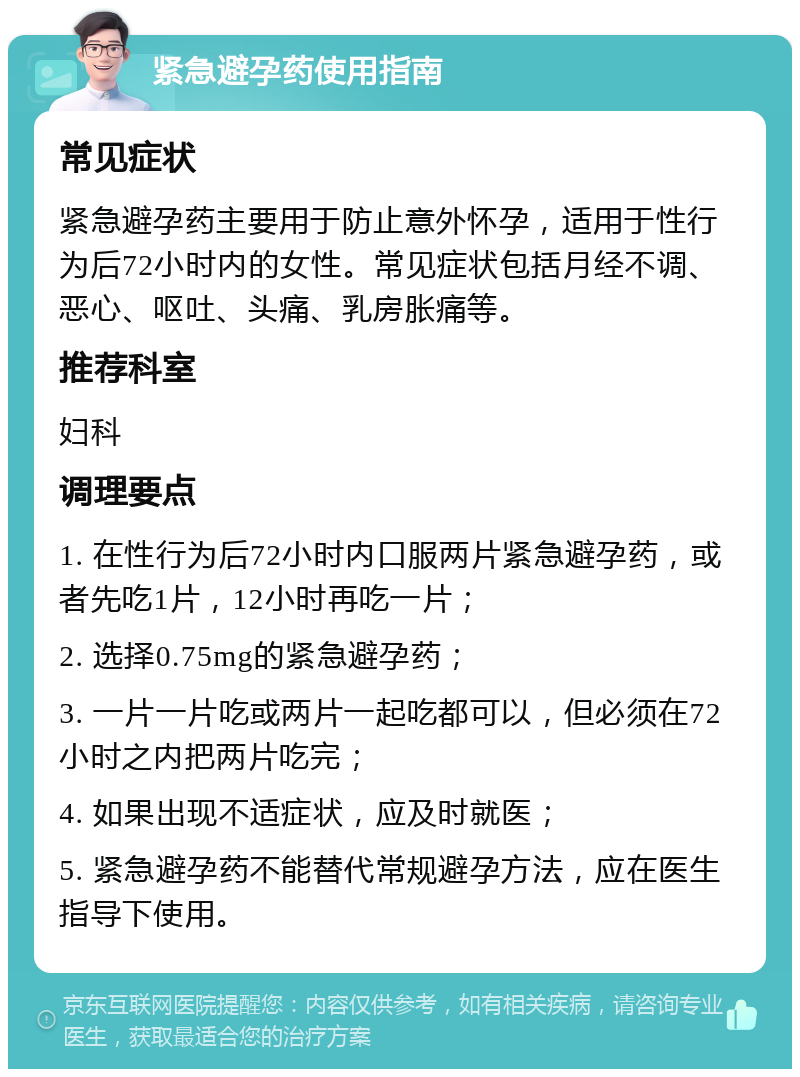 紧急避孕药使用指南 常见症状 紧急避孕药主要用于防止意外怀孕，适用于性行为后72小时内的女性。常见症状包括月经不调、恶心、呕吐、头痛、乳房胀痛等。 推荐科室 妇科 调理要点 1. 在性行为后72小时内口服两片紧急避孕药，或者先吃1片，12小时再吃一片； 2. 选择0.75mg的紧急避孕药； 3. 一片一片吃或两片一起吃都可以，但必须在72小时之内把两片吃完； 4. 如果出现不适症状，应及时就医； 5. 紧急避孕药不能替代常规避孕方法，应在医生指导下使用。