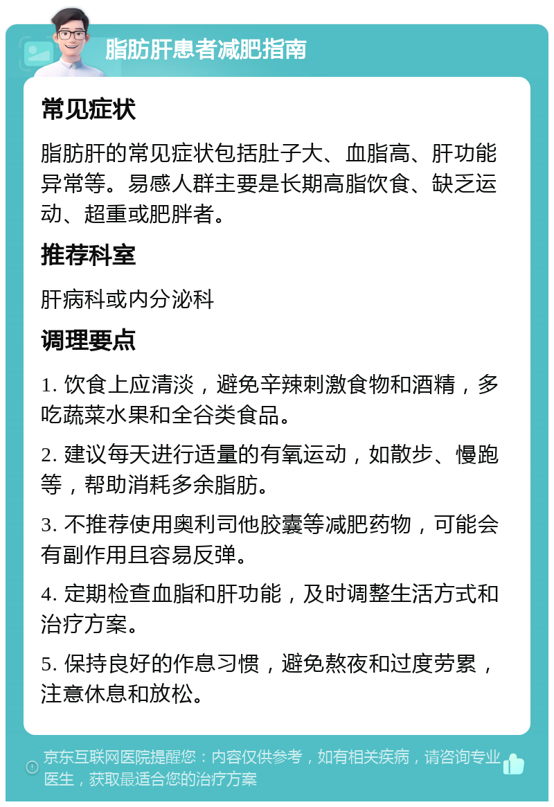 脂肪肝患者减肥指南 常见症状 脂肪肝的常见症状包括肚子大、血脂高、肝功能异常等。易感人群主要是长期高脂饮食、缺乏运动、超重或肥胖者。 推荐科室 肝病科或内分泌科 调理要点 1. 饮食上应清淡，避免辛辣刺激食物和酒精，多吃蔬菜水果和全谷类食品。 2. 建议每天进行适量的有氧运动，如散步、慢跑等，帮助消耗多余脂肪。 3. 不推荐使用奥利司他胶囊等减肥药物，可能会有副作用且容易反弹。 4. 定期检查血脂和肝功能，及时调整生活方式和治疗方案。 5. 保持良好的作息习惯，避免熬夜和过度劳累，注意休息和放松。