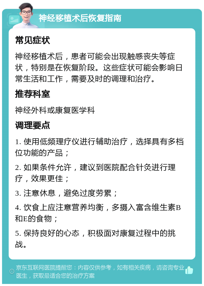 神经移植术后恢复指南 常见症状 神经移植术后，患者可能会出现触感丧失等症状，特别是在恢复阶段。这些症状可能会影响日常生活和工作，需要及时的调理和治疗。 推荐科室 神经外科或康复医学科 调理要点 1. 使用低频理疗仪进行辅助治疗，选择具有多档位功能的产品； 2. 如果条件允许，建议到医院配合针灸进行理疗，效果更佳； 3. 注意休息，避免过度劳累； 4. 饮食上应注意营养均衡，多摄入富含维生素B和E的食物； 5. 保持良好的心态，积极面对康复过程中的挑战。