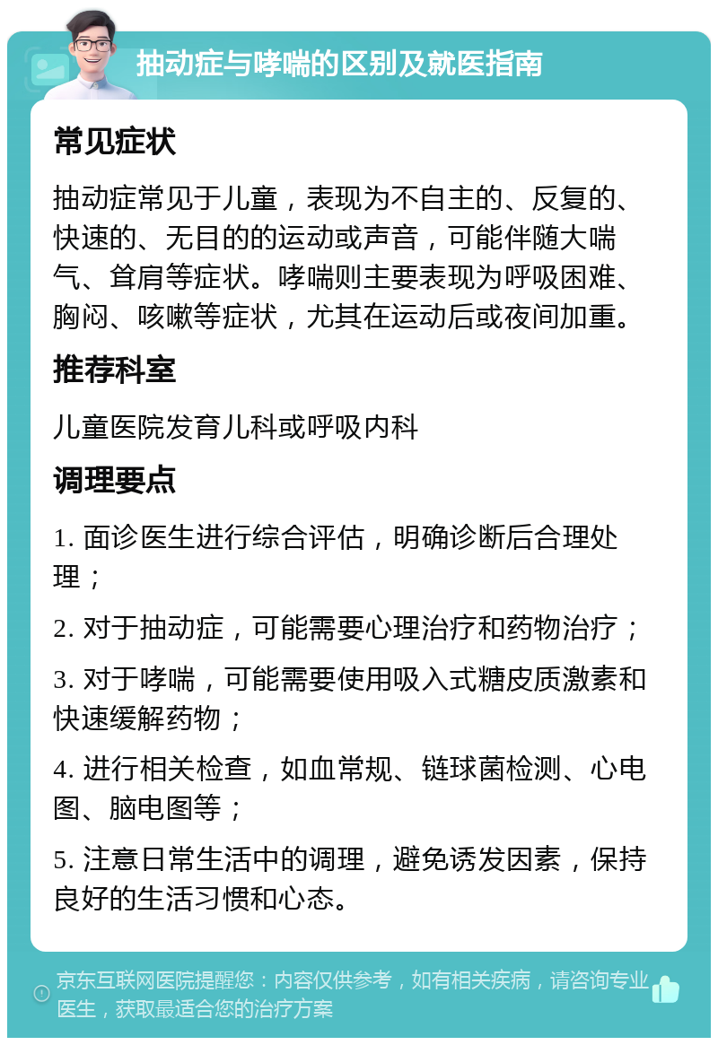 抽动症与哮喘的区别及就医指南 常见症状 抽动症常见于儿童，表现为不自主的、反复的、快速的、无目的的运动或声音，可能伴随大喘气、耸肩等症状。哮喘则主要表现为呼吸困难、胸闷、咳嗽等症状，尤其在运动后或夜间加重。 推荐科室 儿童医院发育儿科或呼吸内科 调理要点 1. 面诊医生进行综合评估，明确诊断后合理处理； 2. 对于抽动症，可能需要心理治疗和药物治疗； 3. 对于哮喘，可能需要使用吸入式糖皮质激素和快速缓解药物； 4. 进行相关检查，如血常规、链球菌检测、心电图、脑电图等； 5. 注意日常生活中的调理，避免诱发因素，保持良好的生活习惯和心态。