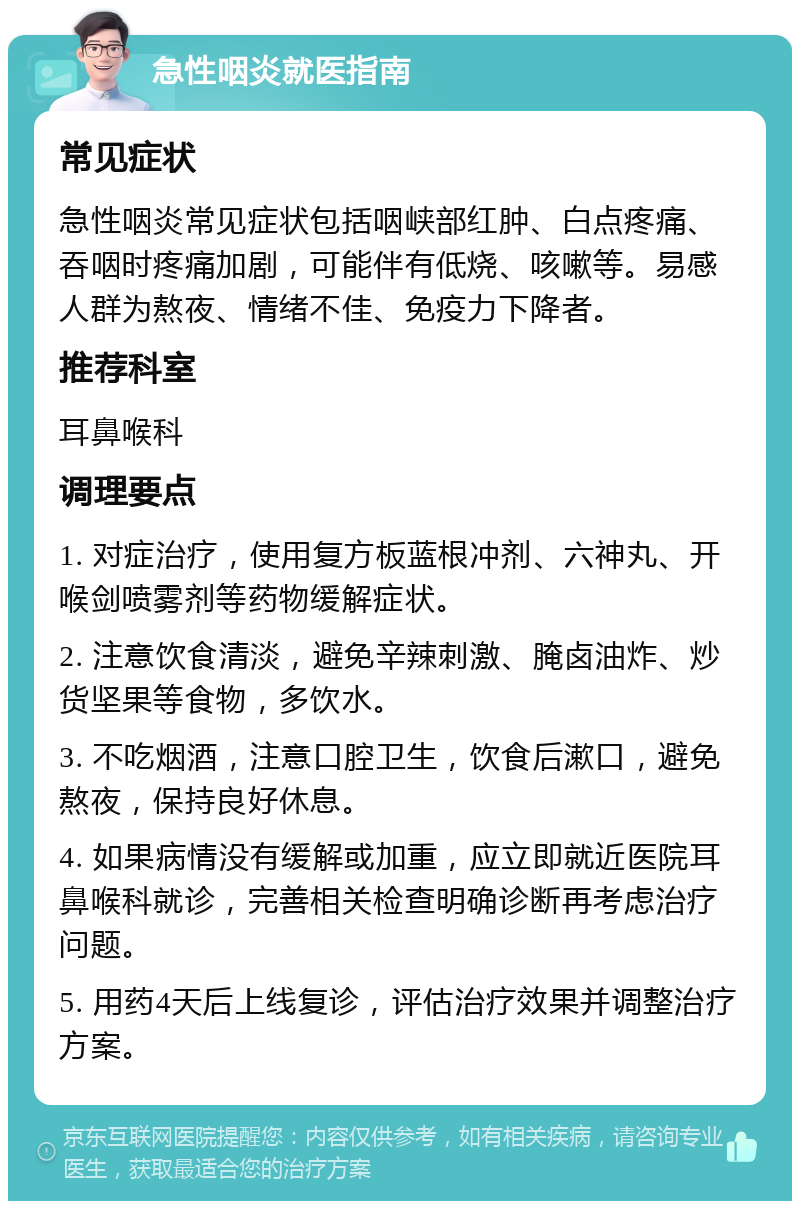 急性咽炎就医指南 常见症状 急性咽炎常见症状包括咽峡部红肿、白点疼痛、吞咽时疼痛加剧，可能伴有低烧、咳嗽等。易感人群为熬夜、情绪不佳、免疫力下降者。 推荐科室 耳鼻喉科 调理要点 1. 对症治疗，使用复方板蓝根冲剂、六神丸、开喉剑喷雾剂等药物缓解症状。 2. 注意饮食清淡，避免辛辣刺激、腌卤油炸、炒货坚果等食物，多饮水。 3. 不吃烟酒，注意口腔卫生，饮食后漱口，避免熬夜，保持良好休息。 4. 如果病情没有缓解或加重，应立即就近医院耳鼻喉科就诊，完善相关检查明确诊断再考虑治疗问题。 5. 用药4天后上线复诊，评估治疗效果并调整治疗方案。