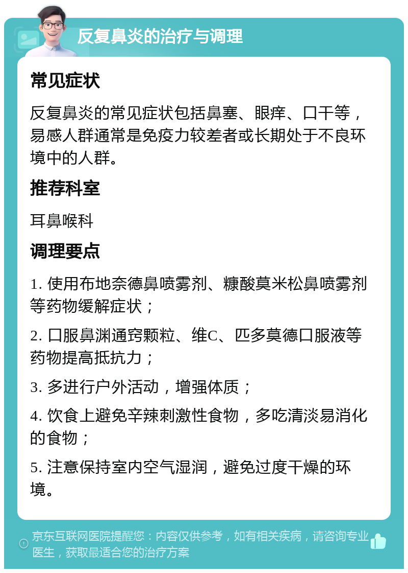 反复鼻炎的治疗与调理 常见症状 反复鼻炎的常见症状包括鼻塞、眼痒、口干等，易感人群通常是免疫力较差者或长期处于不良环境中的人群。 推荐科室 耳鼻喉科 调理要点 1. 使用布地奈德鼻喷雾剂、糠酸莫米松鼻喷雾剂等药物缓解症状； 2. 口服鼻渊通窍颗粒、维C、匹多莫德口服液等药物提高抵抗力； 3. 多进行户外活动，增强体质； 4. 饮食上避免辛辣刺激性食物，多吃清淡易消化的食物； 5. 注意保持室内空气湿润，避免过度干燥的环境。