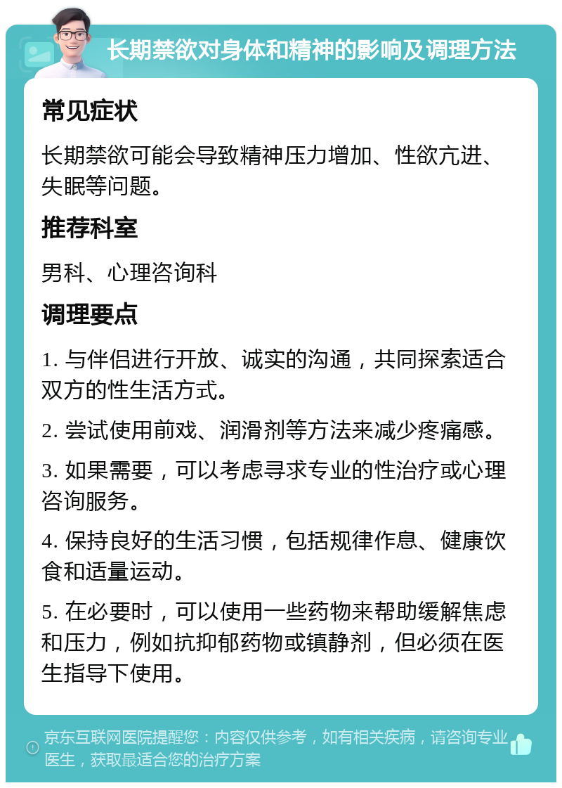 长期禁欲对身体和精神的影响及调理方法 常见症状 长期禁欲可能会导致精神压力增加、性欲亢进、失眠等问题。 推荐科室 男科、心理咨询科 调理要点 1. 与伴侣进行开放、诚实的沟通，共同探索适合双方的性生活方式。 2. 尝试使用前戏、润滑剂等方法来减少疼痛感。 3. 如果需要，可以考虑寻求专业的性治疗或心理咨询服务。 4. 保持良好的生活习惯，包括规律作息、健康饮食和适量运动。 5. 在必要时，可以使用一些药物来帮助缓解焦虑和压力，例如抗抑郁药物或镇静剂，但必须在医生指导下使用。