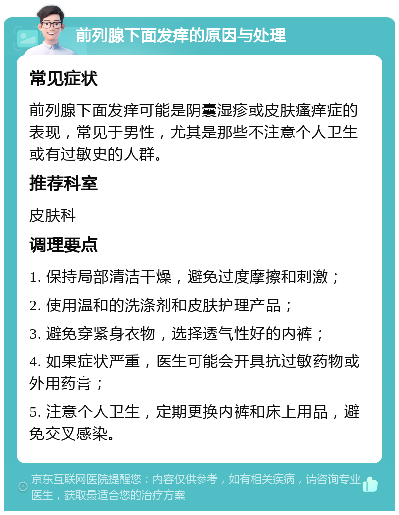 前列腺下面发痒的原因与处理 常见症状 前列腺下面发痒可能是阴囊湿疹或皮肤瘙痒症的表现，常见于男性，尤其是那些不注意个人卫生或有过敏史的人群。 推荐科室 皮肤科 调理要点 1. 保持局部清洁干燥，避免过度摩擦和刺激； 2. 使用温和的洗涤剂和皮肤护理产品； 3. 避免穿紧身衣物，选择透气性好的内裤； 4. 如果症状严重，医生可能会开具抗过敏药物或外用药膏； 5. 注意个人卫生，定期更换内裤和床上用品，避免交叉感染。