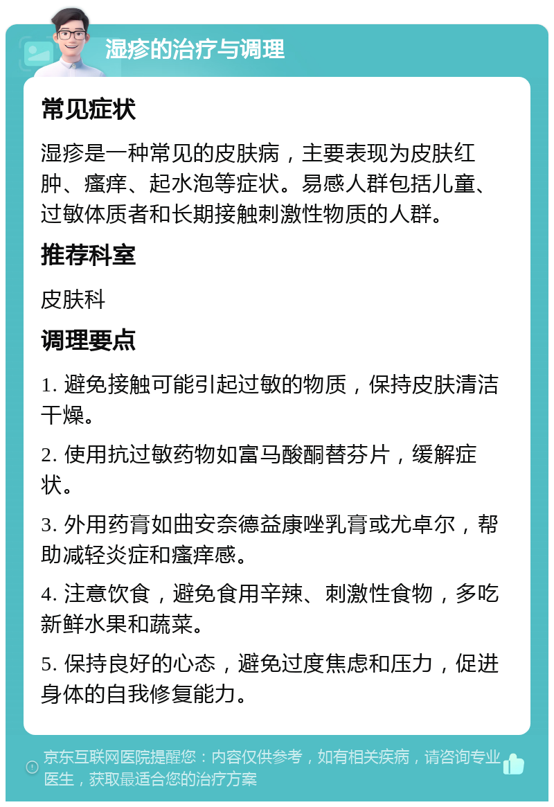 湿疹的治疗与调理 常见症状 湿疹是一种常见的皮肤病，主要表现为皮肤红肿、瘙痒、起水泡等症状。易感人群包括儿童、过敏体质者和长期接触刺激性物质的人群。 推荐科室 皮肤科 调理要点 1. 避免接触可能引起过敏的物质，保持皮肤清洁干燥。 2. 使用抗过敏药物如富马酸酮替芬片，缓解症状。 3. 外用药膏如曲安奈德益康唑乳膏或尤卓尔，帮助减轻炎症和瘙痒感。 4. 注意饮食，避免食用辛辣、刺激性食物，多吃新鲜水果和蔬菜。 5. 保持良好的心态，避免过度焦虑和压力，促进身体的自我修复能力。